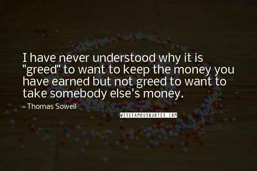 Thomas Sowell Quotes: I have never understood why it is "greed" to want to keep the money you have earned but not greed to want to take somebody else's money.