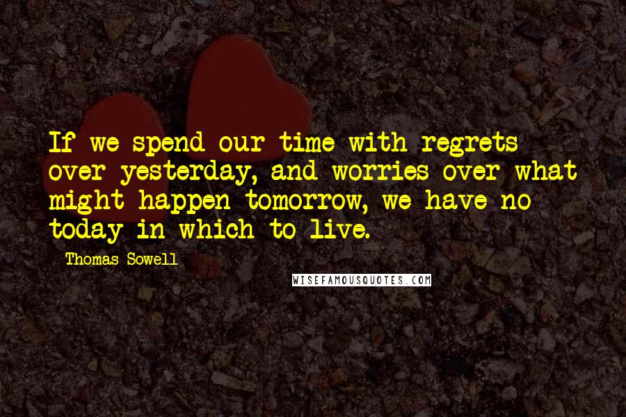 Thomas Sowell Quotes: If we spend our time with regrets over yesterday, and worries over what might happen tomorrow, we have no today in which to live.