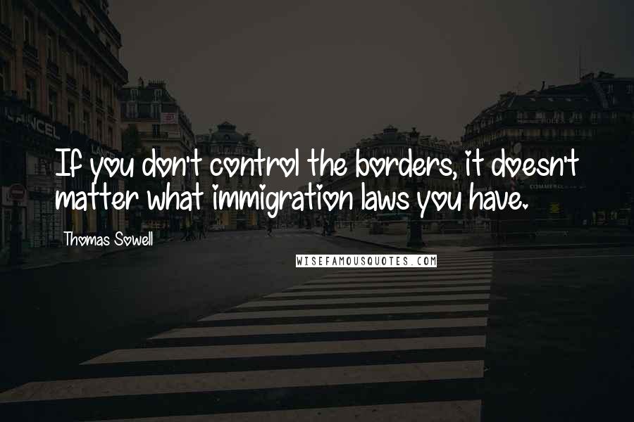 Thomas Sowell Quotes: If you don't control the borders, it doesn't matter what immigration laws you have.