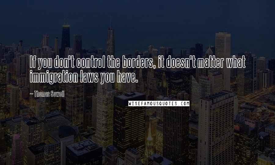 Thomas Sowell Quotes: If you don't control the borders, it doesn't matter what immigration laws you have.