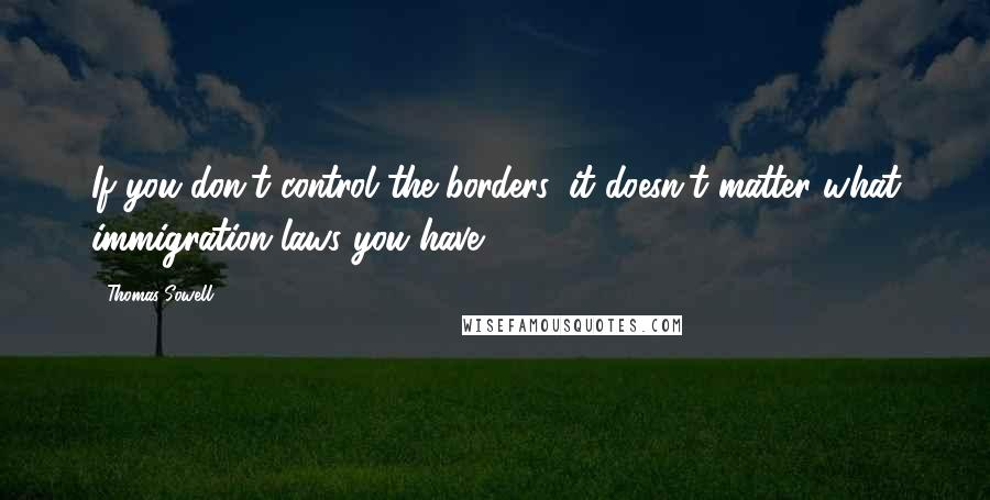 Thomas Sowell Quotes: If you don't control the borders, it doesn't matter what immigration laws you have.