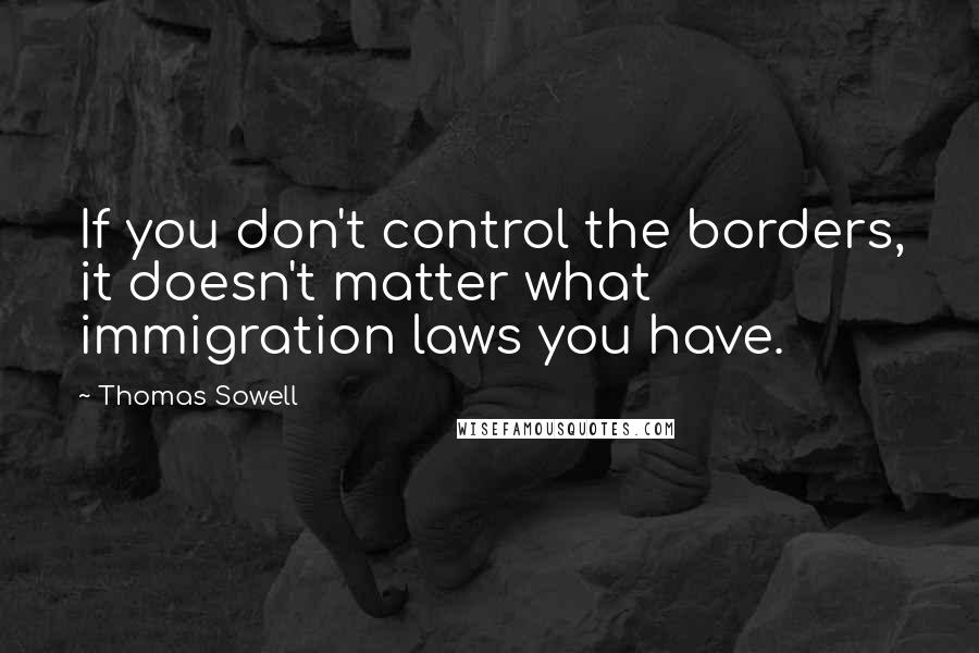 Thomas Sowell Quotes: If you don't control the borders, it doesn't matter what immigration laws you have.