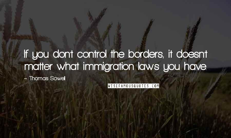 Thomas Sowell Quotes: If you don't control the borders, it doesn't matter what immigration laws you have.