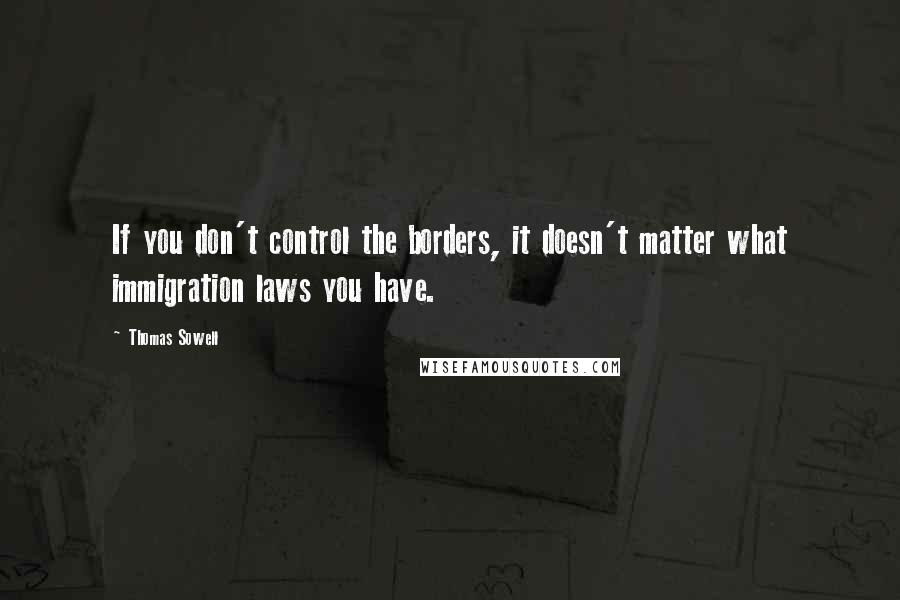 Thomas Sowell Quotes: If you don't control the borders, it doesn't matter what immigration laws you have.