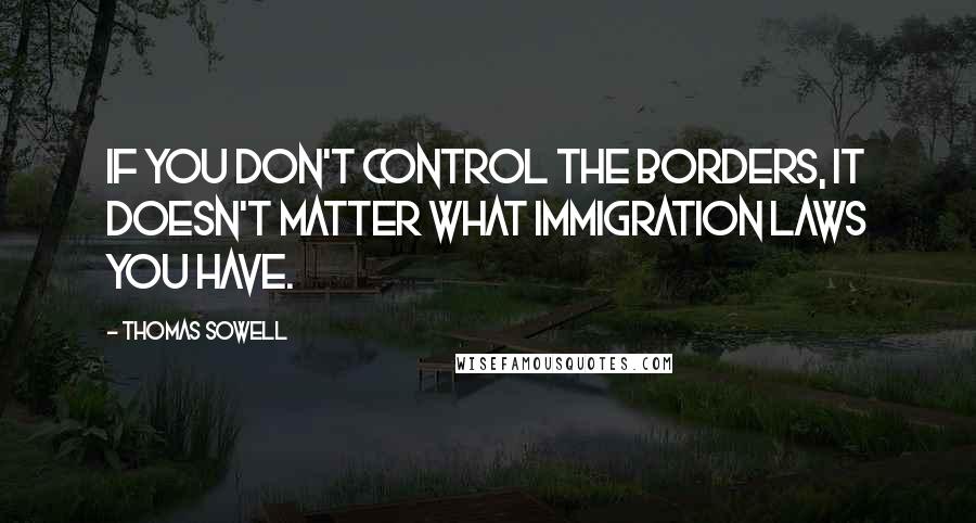 Thomas Sowell Quotes: If you don't control the borders, it doesn't matter what immigration laws you have.