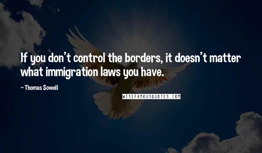 Thomas Sowell Quotes: If you don't control the borders, it doesn't matter what immigration laws you have.