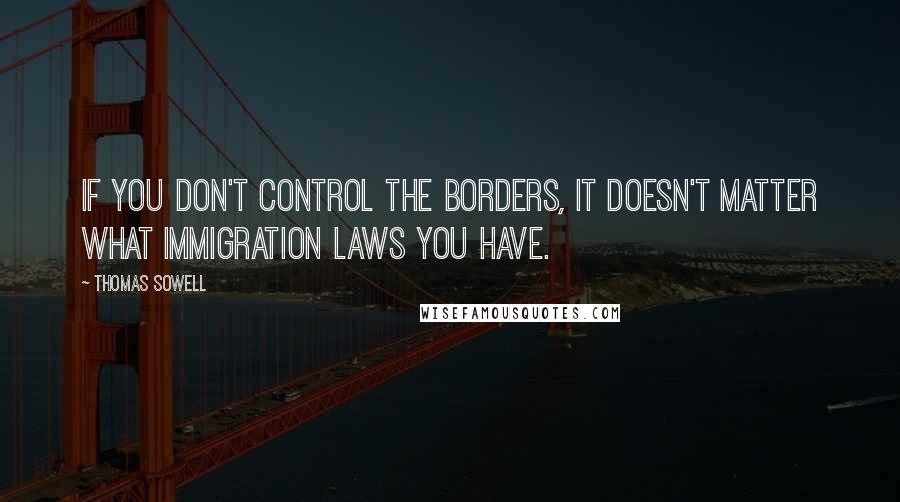 Thomas Sowell Quotes: If you don't control the borders, it doesn't matter what immigration laws you have.