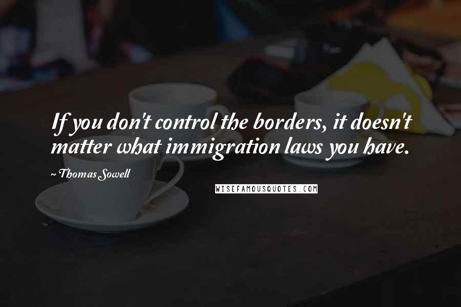 Thomas Sowell Quotes: If you don't control the borders, it doesn't matter what immigration laws you have.