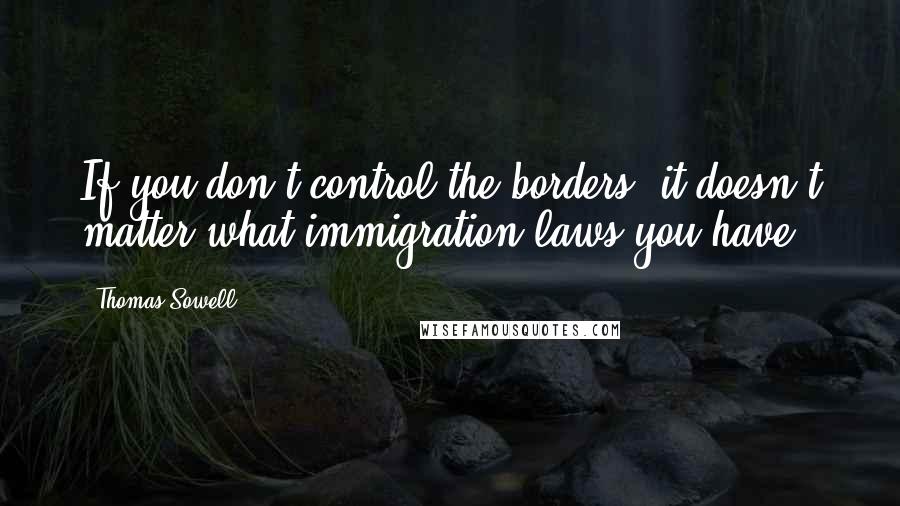 Thomas Sowell Quotes: If you don't control the borders, it doesn't matter what immigration laws you have.