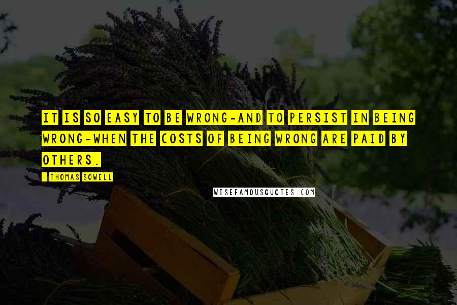 Thomas Sowell Quotes: It is so easy to be wrong-and to persist in being wrong-when the costs of being wrong are paid by others.