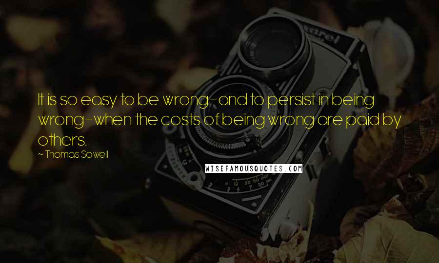 Thomas Sowell Quotes: It is so easy to be wrong-and to persist in being wrong-when the costs of being wrong are paid by others.