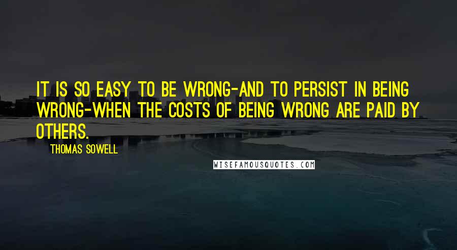 Thomas Sowell Quotes: It is so easy to be wrong-and to persist in being wrong-when the costs of being wrong are paid by others.