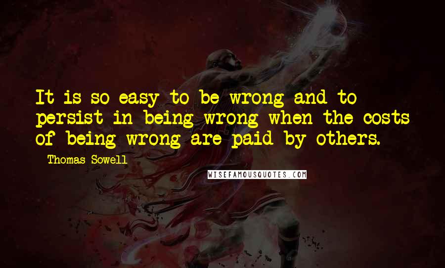 Thomas Sowell Quotes: It is so easy to be wrong-and to persist in being wrong-when the costs of being wrong are paid by others.