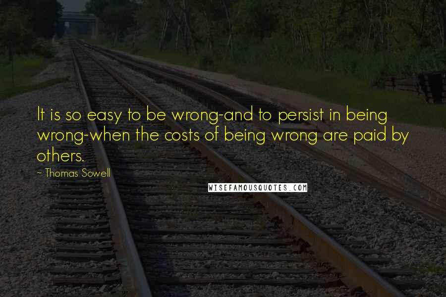 Thomas Sowell Quotes: It is so easy to be wrong-and to persist in being wrong-when the costs of being wrong are paid by others.