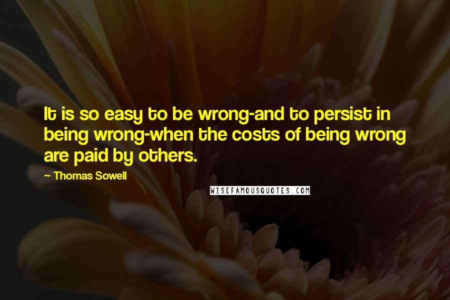 Thomas Sowell Quotes: It is so easy to be wrong-and to persist in being wrong-when the costs of being wrong are paid by others.