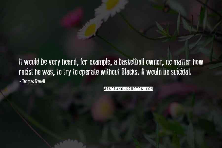 Thomas Sowell Quotes: It would be very heard, for example, a basketball owner, no matter how racist he was, to try to operate without Blacks. It would be suicidal.