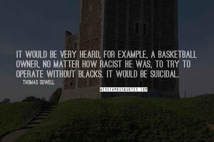 Thomas Sowell Quotes: It would be very heard, for example, a basketball owner, no matter how racist he was, to try to operate without Blacks. It would be suicidal.