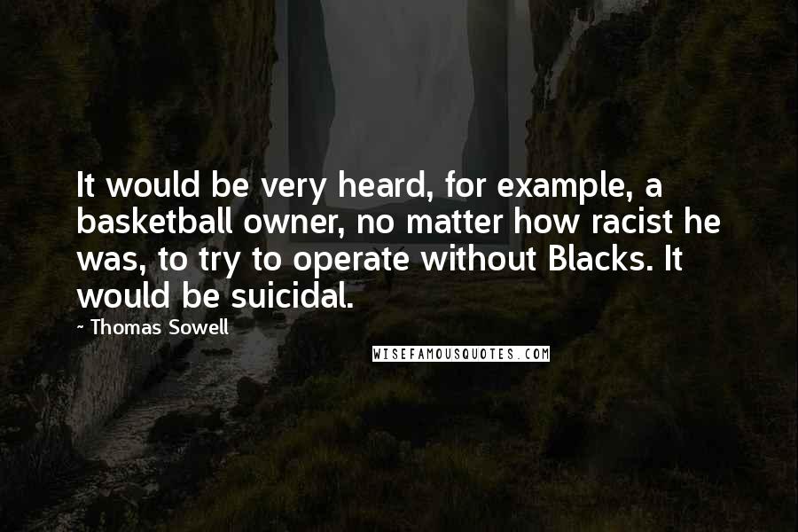 Thomas Sowell Quotes: It would be very heard, for example, a basketball owner, no matter how racist he was, to try to operate without Blacks. It would be suicidal.