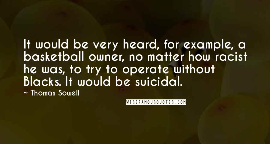 Thomas Sowell Quotes: It would be very heard, for example, a basketball owner, no matter how racist he was, to try to operate without Blacks. It would be suicidal.