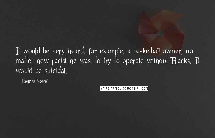 Thomas Sowell Quotes: It would be very heard, for example, a basketball owner, no matter how racist he was, to try to operate without Blacks. It would be suicidal.