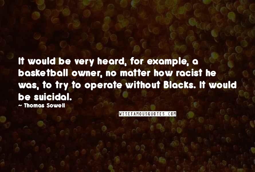 Thomas Sowell Quotes: It would be very heard, for example, a basketball owner, no matter how racist he was, to try to operate without Blacks. It would be suicidal.