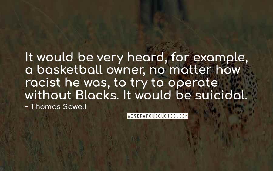Thomas Sowell Quotes: It would be very heard, for example, a basketball owner, no matter how racist he was, to try to operate without Blacks. It would be suicidal.