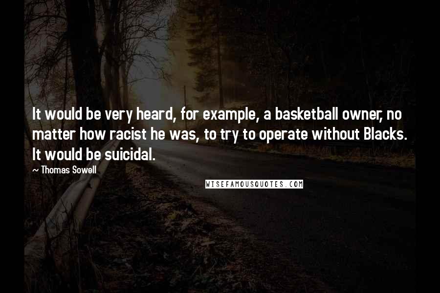 Thomas Sowell Quotes: It would be very heard, for example, a basketball owner, no matter how racist he was, to try to operate without Blacks. It would be suicidal.