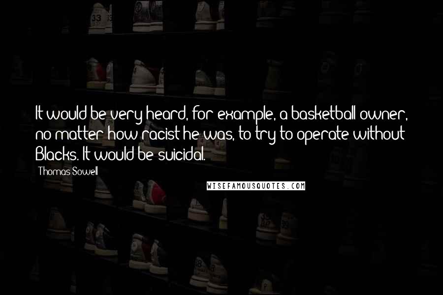 Thomas Sowell Quotes: It would be very heard, for example, a basketball owner, no matter how racist he was, to try to operate without Blacks. It would be suicidal.