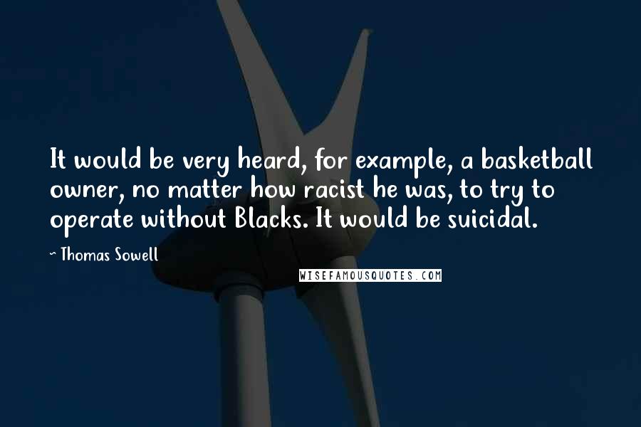 Thomas Sowell Quotes: It would be very heard, for example, a basketball owner, no matter how racist he was, to try to operate without Blacks. It would be suicidal.