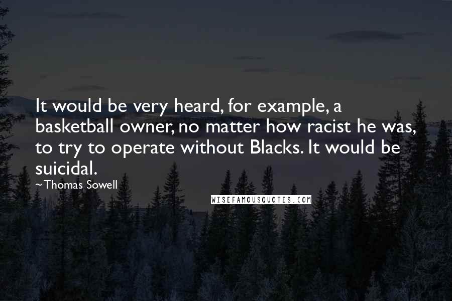 Thomas Sowell Quotes: It would be very heard, for example, a basketball owner, no matter how racist he was, to try to operate without Blacks. It would be suicidal.