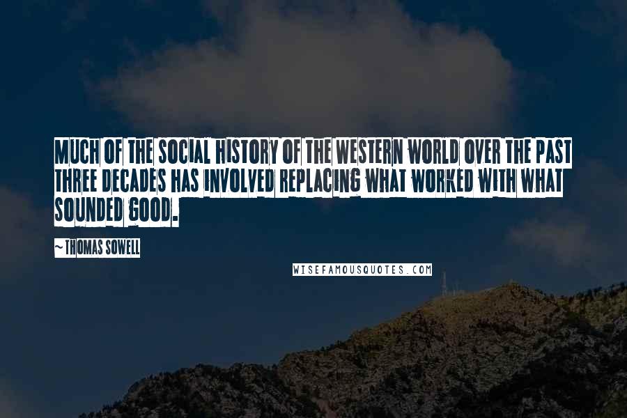 Thomas Sowell Quotes: Much of the social history of the Western world over the past three decades has involved replacing what worked with what sounded good.