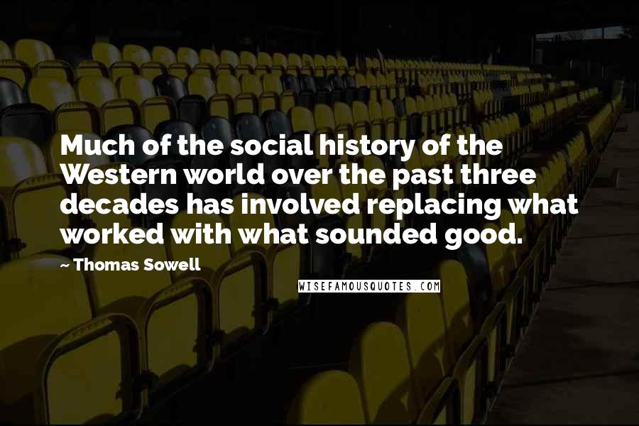 Thomas Sowell Quotes: Much of the social history of the Western world over the past three decades has involved replacing what worked with what sounded good.