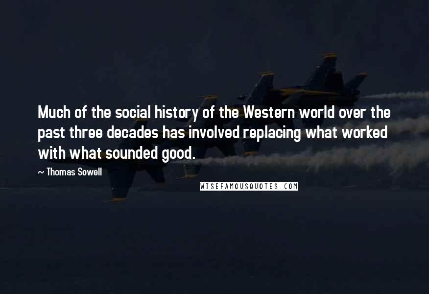 Thomas Sowell Quotes: Much of the social history of the Western world over the past three decades has involved replacing what worked with what sounded good.