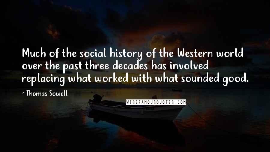 Thomas Sowell Quotes: Much of the social history of the Western world over the past three decades has involved replacing what worked with what sounded good.