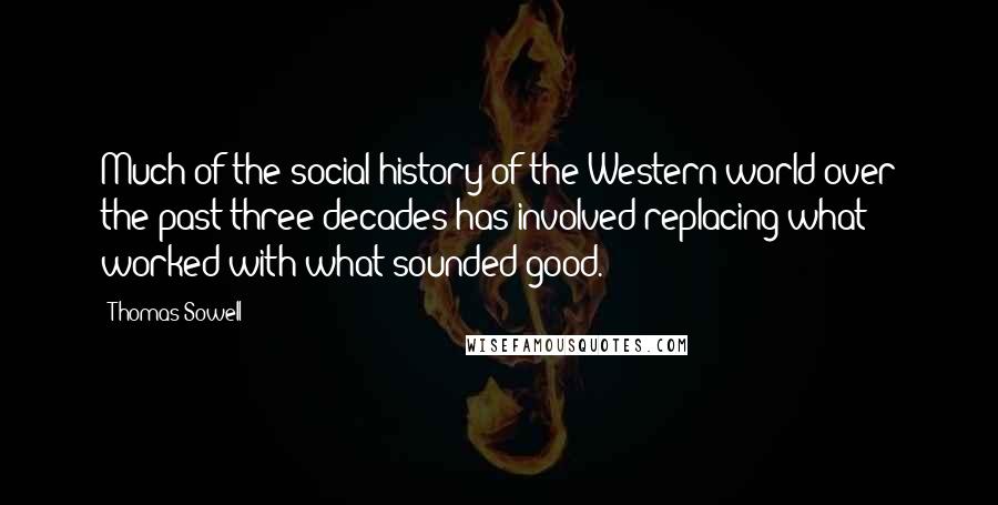 Thomas Sowell Quotes: Much of the social history of the Western world over the past three decades has involved replacing what worked with what sounded good.