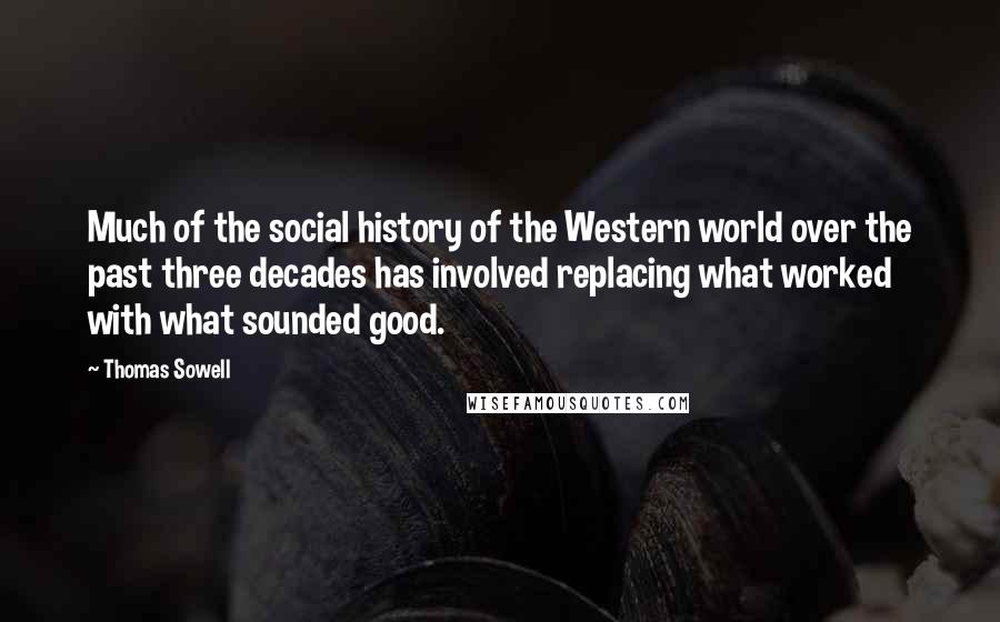 Thomas Sowell Quotes: Much of the social history of the Western world over the past three decades has involved replacing what worked with what sounded good.