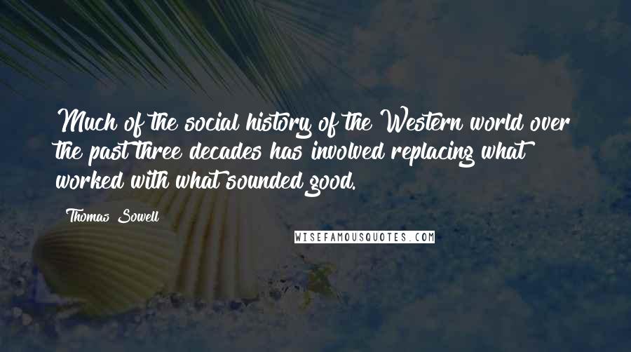 Thomas Sowell Quotes: Much of the social history of the Western world over the past three decades has involved replacing what worked with what sounded good.