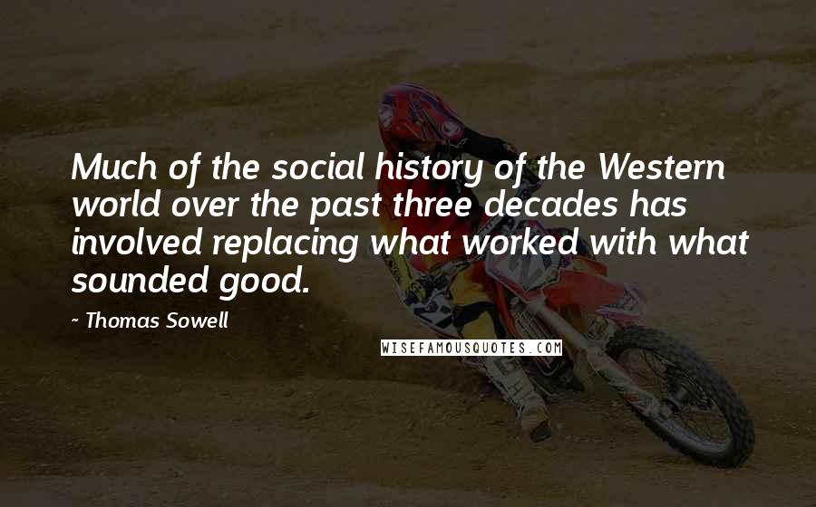 Thomas Sowell Quotes: Much of the social history of the Western world over the past three decades has involved replacing what worked with what sounded good.