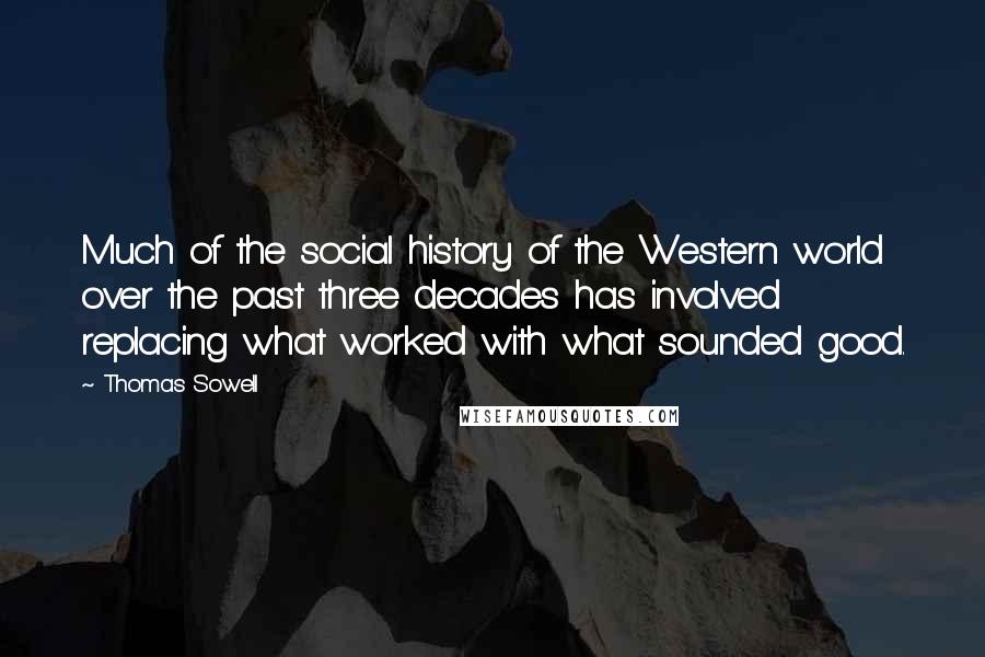 Thomas Sowell Quotes: Much of the social history of the Western world over the past three decades has involved replacing what worked with what sounded good.