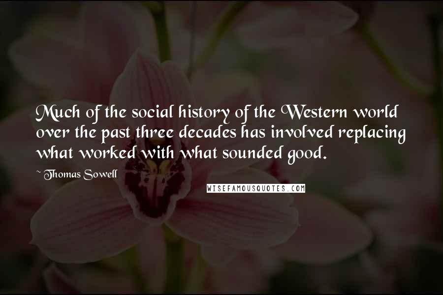 Thomas Sowell Quotes: Much of the social history of the Western world over the past three decades has involved replacing what worked with what sounded good.