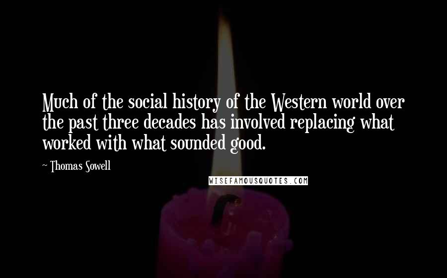 Thomas Sowell Quotes: Much of the social history of the Western world over the past three decades has involved replacing what worked with what sounded good.