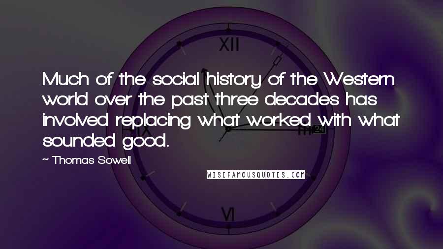 Thomas Sowell Quotes: Much of the social history of the Western world over the past three decades has involved replacing what worked with what sounded good.