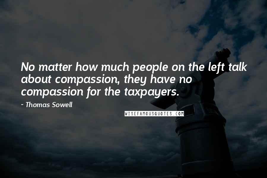 Thomas Sowell Quotes: No matter how much people on the left talk about compassion, they have no compassion for the taxpayers.