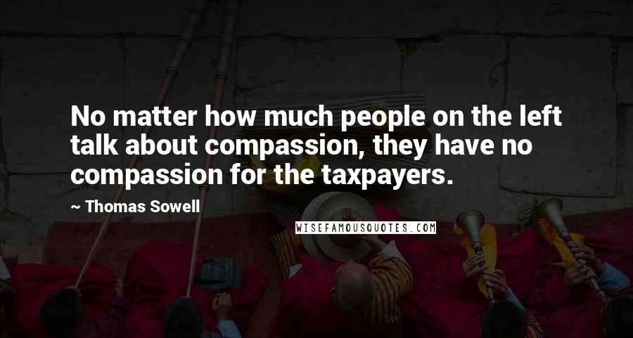 Thomas Sowell Quotes: No matter how much people on the left talk about compassion, they have no compassion for the taxpayers.