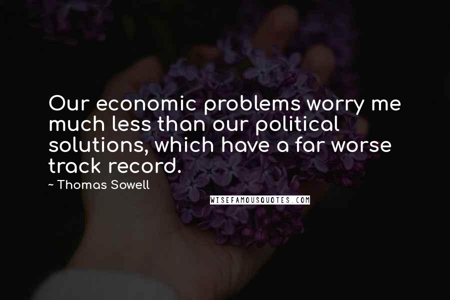 Thomas Sowell Quotes: Our economic problems worry me much less than our political solutions, which have a far worse track record.