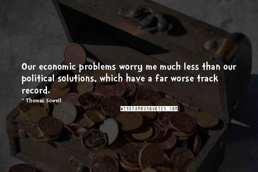 Thomas Sowell Quotes: Our economic problems worry me much less than our political solutions, which have a far worse track record.