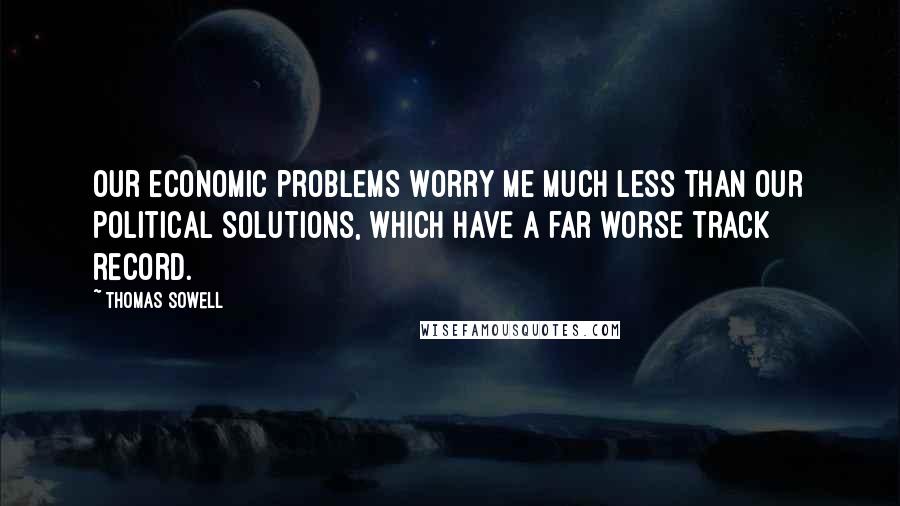 Thomas Sowell Quotes: Our economic problems worry me much less than our political solutions, which have a far worse track record.