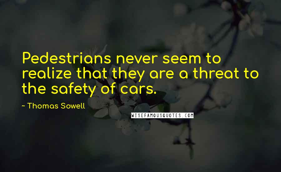 Thomas Sowell Quotes: Pedestrians never seem to realize that they are a threat to the safety of cars.