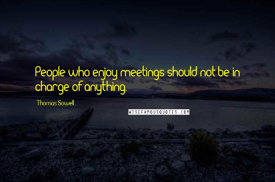 Thomas Sowell Quotes: People who enjoy meetings should not be in charge of anything.