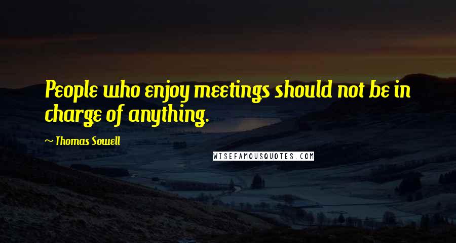 Thomas Sowell Quotes: People who enjoy meetings should not be in charge of anything.